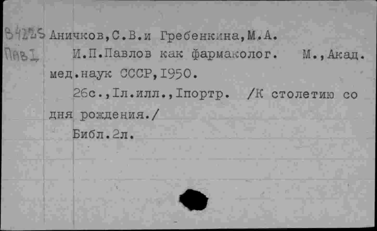 ﻿' Аничков,С.В.и Гребенкина, М.А.
И.П.Павлов как фармаколог. М.,Акад. мед.наук СССР,1950.
26с.,1л.илл.,Тпортр. /К столетию со дня рождения./
Библ.2л.